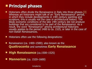 Principal phases Historians often divide the Renaissance in Italy into three phases. [3]  Whereas art historians might talk of an "Early Renaissance" period, in which they include developments in 14th century painting and sculpture, this is usually not the case in architectural history. The bleak economic conditions of the late 14th century did not produce buildings that are considered to be part of the Renaissance. As a result, the word "Renaissance" among architectural historians usually applies to the period 1400 to ca. 1525, or later in the case of non-Italian Renaissances. Historians often use the following designations: Renaissance (ca. 1400–1500); also known as the Quattrocento   and sometimes  Early Renaissance High Renaissance  (ca.1500–1525)  Mannerism  (ca. 1520–1600)   