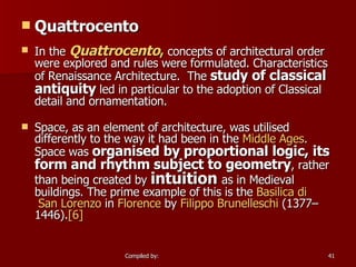 Quattrocento In the  Quattrocento ,  concepts of architectural order were explored and rules were formulated. Characteristics of Renaissance Architecture.  The  study of classical antiquity  led in particular to the adoption of Classical detail and ornamentation. Space, as an element of architecture, was utilised differently to the way it had been in the  Middle Ages . Space was  organised by proportional logic, its form and rhythm subject to geometry , rather than being created by  intuition  as in Medieval buildings. The prime example of this is the  Basilica  di  San Lorenzo  in  Florence  by  Filippo  Brunelleschi  (1377–1446). [6] 