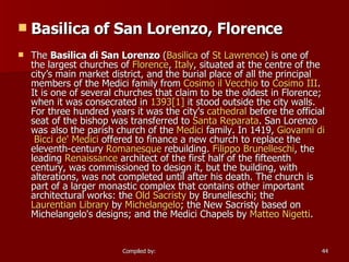 Basilica of San Lorenzo, Florence The  Basilica di San Lorenzo  ( Basilica  of  St Lawrence ) is one of the largest churches of  Florence ,  Italy , situated at the centre of the city’s main market district, and the burial place of all the principal members of the Medici family from  Cosimo   il   Vecchio  to  Cosimo  III . It is one of several churches that claim to be the oldest in Florence; when it was consecrated in  1393 [1]  it stood outside the city walls. For three hundred years it was the city's  cathedral  before the official seat of the bishop was transferred to  Santa  Reparata . San Lorenzo was also the parish church of the  Medici  family. In 1419,  Giovanni  di   Bicci  de' Medici  offered to finance a new church to replace the eleventh-century  Romanesque  rebuilding.  Filippo  Brunelleschi , the leading  Renaissance  architect of the first half of the fifteenth century, was commissioned to design it, but the building, with alterations, was not completed until after his death. The church is part of a larger monastic complex that contains other important architectural works: the  Old Sacristy  by Brunelleschi; the  Laurentian Library  by  Michelangelo ; the New Sacristy based on Michelangelo's designs; and the Medici Chapels by  Matteo   Nigetti . 