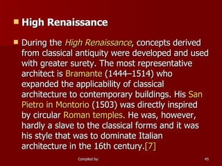 High Renaissance During the  High Renaissance , concepts derived from classical antiquity were developed and used with greater surety. The most representative architect is  Bramante  (1444–1514) who expanded the applicability of classical architecture to contemporary buildings. His  San  Pietro  in  Montorio  (1503) was directly inspired by circular  Roman temples . He was, however, hardly a slave to the classical forms and it was his style that was to dominate Italian architecture in the 16th century. [7] 