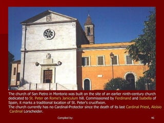 The church of San Pietro in Montorio was built on the site of an earlier ninth-century church dedicated to  St. Peter  on  Rome's   Janiculum  hill. Commissioned by  Ferdinand  and  Isabella  of Spain, it marks a traditional location of St. Peter's crucifixion. The church currently has no Cardinal-Protector since the death of its last  Cardinal Priest ,  Aloísio  Cardinal  Lorscheider . 