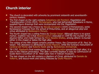   Church interior The church is decorated with artworks by prominent sixteenth and seventeenth-century masters. The first chapel on the right contains  Sebastiano  del  Piombo's   Flagellation  and  Transfiguration  (1516–1524).  Michelangelo , who had befriended Sebastiano in Rome, supplied figure drawings that were incorporated into the  Flagellation . The second chapel has a fresco by  Niccolo   Circignani  (1654) (il Pomarancio), some Renaissance frescoes from the school of Pinturrichio, and an allegorical sibyl and virtue attributed to  Baldassarre  Peruzzi . The fourth chapel has a ceiling fresco by  Giorgio Vasari . Although there is no grave marker, tradition has it that  Beatrice Cenci —executed in 1599 for the murder of her abusive father and made famous by  Percy  Bysshe  Shelley , among others—is buried either in this chapel or below the high altar. The ceiling of the fifth chapel contains another fresco, the  Conversion of St. Paul , by Vasari. The altarpiece is attributed to  Giulio   Mazzoni , while the funerary monument of  Cardinal del Monte  and  Roberto  Nobili  are by  Bartolomeo   Ammannati . Till 1797,  Raphael 's final masterpiece, the  Transfiguration  graced the high altar; it is now in the Vatican pinacoteca. The altar currently displays a copy by Cammuccini of Guido Reni's  Crucifixion of St. Peter  (also now in Vatican museum). The last chapel on the left contains a  Baptism of Christ , attributed to  Daniele  da   Volterra , and stucco-work and ceiling frescoes by  Giulio   Mazzoni . 
