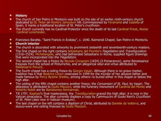 History The church of San Pietro in Montorio was built on the site of an earlier ninth-century church dedicated to  St. Peter  on  Rome's   Janiculum  hill. Commissioned by  Ferdinand  and  Isabella  of Spain, it marks a traditional location of St. Peter's crucifixion. The church currently has no Cardinal-Protector since the death of its last  Cardinal Priest ,  Aloísio  Cardinal  Lorscheider .   Francesco Baratta. "Saint Francis in Ecstasy", c. 1640. Raimondi Chapel, San Pietro in Montorio. Church interior The church is decorated with artworks by prominent sixteenth and seventeenth-century masters. The first chapel on the right contains  Sebastiano  del  Piombo's   Flagellation  and  Transfiguration  (1516–1524).  Michelangelo , who had befriended Sebastiano in Rome, supplied figure drawings that were incorporated into the  Flagellation . The second chapel has a fresco by  Niccolo   Circignani  (1654) (il Pomarancio), some Renaissance frescoes from the school of Pinturrichio, and an allegorical sibyl and virtue attributed to  Baldassarre  Peruzzi . The fourth chapel has a ceiling fresco by  Giorgio Vasari . Although there is no grave marker, tradition has it that  Beatrice Cenci —executed in 1599 for the murder of her abusive father and made famous by  Percy  Bysshe  Shelley , among others—is buried either in this chapel or below the high altar. The ceiling of the fifth chapel contains another fresco, the  Conversion of St. Paul , by Vasari. The altarpiece is attributed to  Giulio   Mazzoni , while the funerary monument of  Cardinal del Monte  and  Roberto  Nobili  are by  Bartolomeo   Ammannati . Till 1797,  Raphael 's final masterpiece, the  Transfiguration  graced the high altar; it is now in the Vatican pinacoteca. The altar currently displays a copy by Cammuccini of Guido Reni's  Crucifixion of St. Peter  (also now in Vatican museum). The last chapel on the left contains a  Baptism of Christ , attributed to  Daniele  da   Volterra , and stucco-work and ceiling frescoes by  Giulio   Mazzoni . 