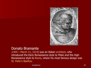 Donato Bramante   ( 1444  –  March 11 ,  1514 ) was an Italian  architect , who introduced the Early Renaissance style to Milan and the High Renaissance style to  Rome , where his most famous design was  St. Peter's Basilica .  