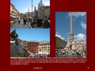 Piazza Navona  is a  square  in  Rome ,  Italy . The  piazza  follows the plan of an ancient  Roman   circus , the  1st century   Stadium of  Domitian , [1]  where the Romans came to watch the  agones  ("games"): It was known as 'Circus Agonalis' (competition arena). It is believed that over time the name changed to 'in agone' to 'navone' and eventually to 'navona'.  