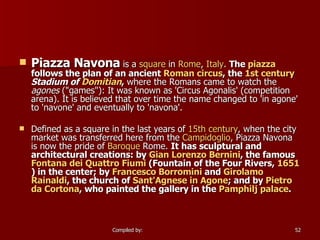 Piazza Navona  is a  square  in  Rome ,  Italy .  The  piazza  follows the plan of an ancient  Roman   circus , the  1st century   Stadium of  Domitian ,  where the Romans came to watch the  agones  ("games"): It was known as 'Circus Agonalis' (competition arena). It is believed that over time the name changed to 'in agone' to 'navone' and eventually to 'navona'. Defined as a square in the last years of  15th century , when the city market was transferred here from the  Campidoglio , Piazza Navona is now the pride of  Baroque  Rome.  It has sculptural and architectural creations: by  Gian  Lorenzo Bernini , the famous  Fontana  dei  Quattro  Fiumi  (Fountain of the Four Rivers,  1651 ) in the center; by  Francesco Borromini  and  Girolamo   Rainaldi , the church of  Sant'Agnese  in  Agone ; and by  Pietro   da   Cortona , who painted the gallery in the  Pamphilj  palace . 