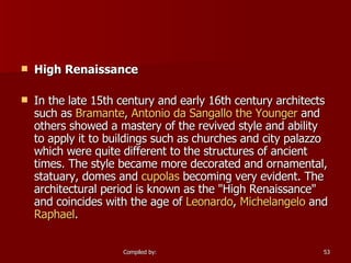 High Renaissance In the late 15th century and early 16th century architects such as  Bramante ,  Antonio  da  Sangallo the Younger  and others showed a mastery of the revived style and ability to apply it to buildings such as churches and city palazzo which were quite different to the structures of ancient times. The style became more decorated and ornamental, statuary, domes and  cupolas  becoming very evident. The architectural period is known as the "High Renaissance" and coincides with the age of  Leonardo ,  Michelangelo  and  Raphael . 