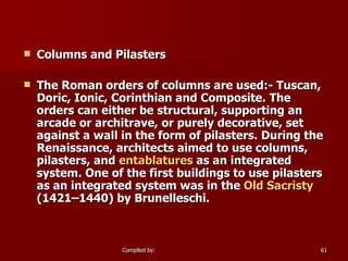 Columns and Pilasters The Roman orders of columns are used:- Tuscan, Doric, Ionic, Corinthian and Composite. The orders can either be structural, supporting an arcade or architrave, or purely decorative, set against a wall in the form of pilasters. During the Renaissance, architects aimed to use columns, pilasters, and  entablatures  as an integrated system. One of the first buildings to use pilasters as an integrated system was in the  Old Sacristy  (1421–1440) by Brunelleschi. 