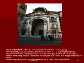 The  Basilica di Sant'Andrea  is a  Renaissance  church in  Mantua ,  Lombardy  ( Italy ). Commissioned by  Ludovico  II  Gonzaga , the church was begun in 1472 according to designs by  Leon Battista  Alberti  on a site occupied by a  Benedictine  monastery, of which the bell tower (1414) remains. The building, however, was finished only 328 years later. Though later changes and expansions altered Alberti’s design, the church is still considered to be one of Alberti's most complete works.  