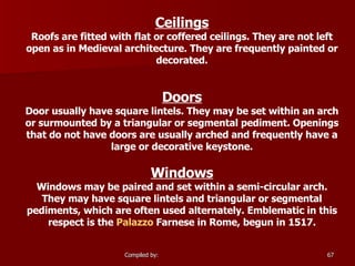 Ceilings Roofs are fitted with flat or coffered ceilings. They are not left open as in Medieval architecture. They are frequently painted or decorated. Doors Door usually have square lintels. They may be set within an arch or surmounted by a triangular or segmental pediment. Openings that do not have doors are usually arched and frequently have a large or decorative keystone. Windows Windows may be paired and set within a semi-circular arch. They may have square lintels and triangular or segmental pediments, which are often used alternately. Emblematic in this respect is the  Palazzo  Farnese  in Rome, begun in 1517.                                 