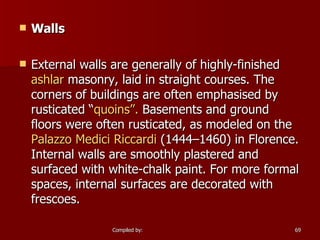 Walls External walls are generally of highly-finished  ashlar  masonry, laid in straight courses. The corners of buildings are often emphasised by rusticated “ quoins”.  Basements and ground floors were often rusticated, as modeled on the  Palazzo Medici  Riccardi  (1444–1460) in Florence. Internal walls are smoothly plastered and surfaced with white-chalk paint. For more formal spaces, internal surfaces are decorated with frescoes. 