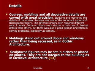 Details Courses, moldings and all decorative details are carved with great precision .  Studying and mastering the details of the ancient Romans was one of the important aspects of Renaissance theory. The different orders each required different sets of details. Some architects were stricter in their use of classical details than others, but there was also a good deal of innovation in solving problems, especially at corners . Moldings stand out around doors and windows rather than being recessed, as in Gothic Architecture. Sculptured figures may be set in niches or placed on plinths. They are not integral to the building as in Medieval architecture. [13] 