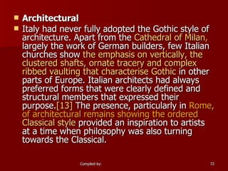 Architectural Italy had never fully adopted the Gothic style of architecture. Apart from the  Cathedral of Milan ,  largely the work of German builders, few Italian churches show  the emphasis on vertically, the clustered shafts, ornate tracery and complex ribbed vaulting that characterise  Gothic  in other parts of Europe. Italian architects had always preferred forms that were clearly defined and structural members that expressed their purpose. [13]  The presence, particularly in  Rome, of architectural remains   showing the ordered  Classical style  provided an inspiration to artists at a time when philosophy was also turning towards the Classical. 