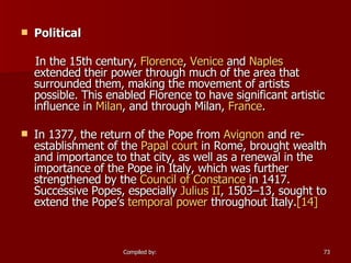 Political In the 15th century,  Florence ,  Venice  and  Naples  extended their power through much of the area that surrounded them, making the movement of artists possible. This enabled Florence to have significant artistic influence in  Milan , and through Milan,  France . In 1377, the return of the Pope from  Avignon  and re-establishment of the  Papal court  in Rome, brought wealth and importance to that city, as well as a renewal in the importance of the Pope in Italy, which was further strengthened by the  Council of Constance  in 1417. Successive Popes, especially  Julius II , 1503–13, sought to extend the Pope’s  temporal power  throughout Italy. [14] 