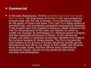 Commercial In the early Renaissance,  Venice  controlled sea trade over goods from the East.  The large towns of  Northern Italy  were prosperous through trade with the rest of Europe,  Genoa  providing a seaport for the goods of France and Spain;  Milan  and  Turin  being centers of overland trade, and maintaining substantial metalworking industries. Trade brought wool from England to Florence, ideally located on the river for the production of fine cloth, the industry on which its wealth was founded. By dominating  Pisa , Florence gained a seaport, and also maintained dominance of Genoa. In this commercial climate, one family in particular turned their attention from trade to the lucrative business of money-lending. The  Medici  became the chief bankers to the princes of Europe, becoming virtually princes themselves as they did so, by reason of both wealth and influence. Along the trade routes, and thus offered some protection by commercial interest, moved not only goods but also artists, scientists and philosophers. 