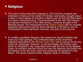 Religious The return of the Pope from Avignon in 1377 and the resultant new emphasis on Rome as the center of Christian spirituality, brought about a boom in the building of churches in Rome such as had not taken place for nearly a thousand years. This commenced in the mid 15th century and gained momentum in the 16th century, reaching its peak in the Baroque period. The construction of the  Sistine Chapel  with its uniquely important decorations and the entire rebuilding of St Peter's, one of Christendom's most significant churches, was part of this process. In wealthy republican Florence, the impetus for church-building was more civic than spiritual. The unfinished state of the enormous cathedral dedicated to the  Blessed Virgin Mary  did no honour to the city under her patronage. However, as the technology and finance were found to complete it, the rising dome did credit not only to the Blessed Virgin, its architect and the Church but also the Signoria, the Guilds and the sectors of the city from which the manpower to construct it was drawn. The dome inspired further religious works in Florence. 
