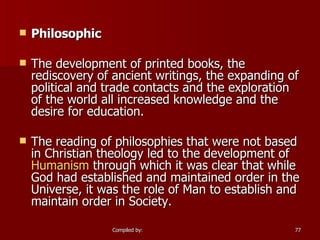 Philosophic The development of printed books, the rediscovery of ancient writings, the expanding of political and trade contacts and the exploration of the world all increased knowledge and the desire for education. The reading of philosophies that were not based in Christian theology led to the development of  Humanism  through which it was clear that while God had established and maintained order in the Universe, it was the role of Man to establish and maintain order in Society. 