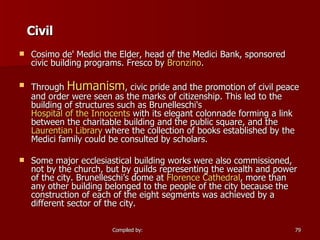 Civil Cosimo de' Medici the Elder, head of the Medici Bank, sponsored civic building programs. Fresco by  Bronzino . Through  Humanism , civic pride and the promotion of civil peace and order were seen as the marks of citizenship. This led to the building of structures such as Brunelleschi's  Hospital of the Innocents  with its elegant colonnade forming a link between the charitable building and the public square, and the  Laurentian Library  where the collection of books established by the Medici family could be consulted by scholars. Some major ecclesiastical building works were also commissioned, not by the church, but by guilds representing the wealth and power of the city. Brunelleschi’s dome at  Florence Cathedral , more than any other building belonged to the people of the city because the construction of each of the eight segments was achieved by a different sector of the city. 