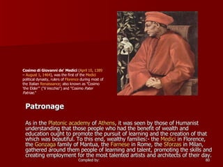 Patronage As in the  Platonic academy  of  Athens , it was seen by those of Humanist understanding that those people who had the benefit of wealth and education ought to promote the pursuit of learning and the creation of that which was beautiful. To this end, wealthy families:- the  Medici  in Florence, the  Gonzaga  family of Mantua, the  Farnese  in Rome, the  Sforzas  in Milan, gathered around them people of learning and talent, promoting the skills and creating employment for the most talented artists and architects of their day. Cosimo di Giovanni de' Medici  ( April 10 ,  1389  –  August 1 ,  1464 ), was the first of the  Medici  political dynasty, rulers of  Florence  during most of the Italian  Renaissance ; also known as "Cosimo 'the Elder'" ("il Vecchio") and "Cosimo  Pater Patriae ."  