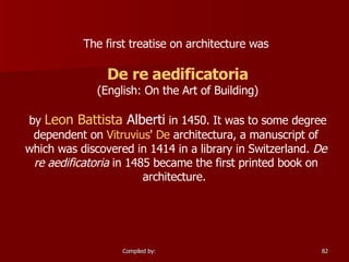 The first treatise on architecture was De re  aedificatoria (English: On the Art of Building) by  Leon Battista  Alberti  in 1450. It was to some degree dependent on  Vitruvius '  De  architectura , a manuscript of which was discovered in 1414 in a library in Switzerland.  De re aedificatoria  in 1485 became the first printed book on architecture.  