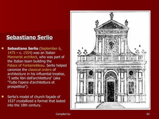 Sebastiano Serlio   Sebastiano Serlio  ( September 6 ,  1475  – c.  1554 ) was an Italian  Mannerist   architect , who was part of the Italian team building the  Palace of Fontainebleau . Serlio helped canonize the  classical orders  of architecture in his influential treatise, "I sette libri dell'architettura" (aka "Tutte l'opere d'architettura et prospettiva"). Serlio's model of church façade of 1537 crystallized a format that lasted into the 18th century. 