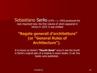 Sebastiano   Serlio  (1475 – c. 1554) produced the next important text, the first volume of which appeared in Venice in 1537; it was entitled "Regole generali d'architettura” (or "General Rules of Architecture").   It is known as Serlio's  "Fourth Book"  since it was the fourth in Serlio's original plan of a treatise in seven books. In all, five books were published.  