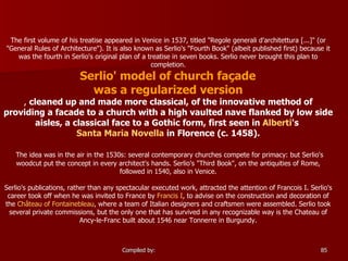 The first volume of his treatise appeared in Venice in 1537, titled "Regole generali d'architettura [...]" (or "General Rules of Architecture"). It is also known as Serlio's "Fourth Book" (albeit published first) because it was the fourth in Serlio's original plan of a treatise in seven books. Serlio never brought this plan to completion. Serlio' model of church façade  was a regularized version ,  cleaned up and made more classical, of the innovative method of providing a facade to a church with a high vaulted nave flanked by low side aisles, a classical face to a Gothic form, first seen in  Alberti 's  Santa Maria Novella  in Florence (c. 1458). The idea was in the air in the 1530s: several contemporary churches compete for primacy: but Serlio's woodcut put the concept in every architect's hands. Serlio's "Third Book", on the antiquities of Rome, followed in 1540, also in Venice. Serlio's publications, rather than any spectacular executed work, attracted the attention of Francois I. Serlio's career took off when he was invited to France by  Francis I , to advise on the construction and decoration of the  Château of Fontainebleau , where a team of Italian designers and craftsmen were assembled. Serlio took several private commissions, but the only one that has survived in any recognizable way is the Chateau of Ancy-le-Franc built about 1546 near Tonnerre in Burgundy. 