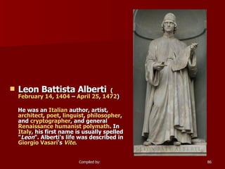 Leon Battista Alberti   ( February 14 ,  1404  –  April 25 ,  1472 )  He was an  Italian  author, artist,  architect ,  poet ,  linguist ,  philosopher , and  cryptographer , and general  Renaissance humanist   polymath . In  Italy , his first name is usually spelled " Leon ". Alberti's life was described in  Giorgio Vasari 's  Vite . 