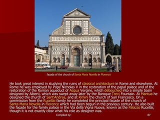 He took great interest in studying the ruins of  classical architecture  in Rome and elsewhere. At  Rome  he was employed by  Pope Nicholas V  in the restoration of the papal palace and of the restoration of the  Roman aqueduct  of  Acqua   Vergine , which  debouched  into a simple basin designed by Alberti, which was swept away later by the Baroque  Trevi  Fountain . At  Mantua  he designed the church of  Sant'Andrea , and at  Rimini  the church of  San Francesco . On a commission from the  Rucellai  family he completed the principal facade of the church of  Santa Maria Novella  in  Florence  which had been begun in the previous century. He also built the facade for the family palace in the Via della Vigna Nuova, known as the  Palazzo  Rucellai , though it is not exactly clear what his role as designer was.   facade of the church of  Santa Maria Novella  in  Florence 