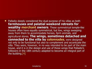 Palladio deeply considered the dual purpose of his villas as both  farmhouses and palatial weekend retreats for wealthy  merchant  owners . These symmetrical temple-like houses often have equally symmetrical, but low, wings sweeping away from them to accommodate horses, farm animals, and agricultural stores.  The wings, sometimes detached and connected to the villa by  colonnades , were designed not only to be functional but also to complement and accentuate the villa. They were, however, in no way intended to be part of the main house, and it is in the design and use of these wings that Palladio's followers in the 18th century adapted to become an integral part of the building. [4]   