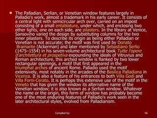 The Palladian, Serlian, or Venetian window features largely in Palladio's work, almost a trademark in his early career. It consists of a central light with semicircular arch over, carried on an impost consisting of a small  entablature , under which, and enclosing two other lights, one on each side, are  pilasters . In the library at Venice, Sansovino varied the design by substituting columns for the two inner pilasters. To describe its origin as being either Palladian or Venetian is not accurate; the motif was first used by  Donato  Bramante  (Ackerman) and later mentioned by  Sebastiano   Serlio  (1475–1554) in his seven-volume architectural book  Tutte   l'opere   d'architettura  et  prospetiva  expounding the ideals of Vitruvius and Roman architecture, this arched window is flanked by two lower rectangular openings, a motif that first appeared in the  triumphal arches  of ancient Rome. Palladio used the motif extensively, most notably in the arcades of the  Basilica  Palladiana  in  Vicenza . It is also a feature of his entrances to both  Villa  Godi  and  Villa  Forni-Cerato . It is perhaps this extensive use of the motif in the  Veneto  that has given the window its alternative name of the Venetian window; it is also known as a Serlian window. Whatever the name or the origin, this form of window has probably become one of the most enduring features of Palladio's work seen in the later architectural styles, evolved from Palladianism. 