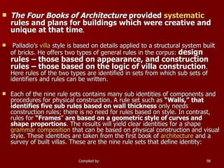 The Four Books of Architecture  provided  systematic  rules and plans for buildings which were creative and unique at that time . Palladio’s  villa  style is based on details applied to a structural system built of bricks. He offers two types of general rules in the corpus:  design rules – those based on appearance, and construction rules – those based on the logic of villa construction . Here rules of the two types are identified in sets from which sub sets of identifiers and rules can be written. Each of the nine rule sets contains many sub identities of components and procedures for physical construction. A rule set such as  “Walls,”   that identifies five sub rules based on wall thickness  only needs construction rules; there is no need for rules based on style. In contrast, rules for  “Frames ”  are based on a geometric style of curves and shape proportions . The results will yield clear identities for a shape  grammar   composition  that can be based on physical construction and visual style. These identities are taken from the first book of  architecture  and a survey of built villas. These are the nine rule sets that define identity: 