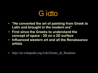 "He converted the art of painting from Greek to Latin and brought in the modern era” First since the Greeks to understand the concept of space - 3D on a 2D surface Influenced western art and all the Renaissance artists   http://en.wikipedia.org/wiki/Giotto_di_Bondone Giotto 