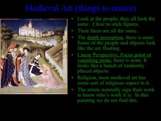 Medieval Art (things to notice) Look at the people, they all look the same.  Close to stick figures. Their faces are all the same. The  depth perception , there is none.  Some of the people and objects look like the are floating. Linear Perspective, Focus point or vanishing point,  there is none. It looks like a bunch of randomly placed objects. Religion, most medieval art has some sort of religious aspect to it. The artists normally sign their work to know who’s work it is.  In this painting we do not find this. 