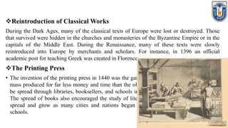 Reintroduction of Classical Works
During the Dark Ages, many of the classical texts of Europe were lost or destroyed. Those
that survived were hidden in the churches and monasteries of the Byzantine Empire or in the
capitals of the Middle East. During the Renaissance, many of these texts were slowly
reintroduced into Europe by merchants and scholars. For instance, in 1396 an official
academic post for teaching Greek was created in Florence.
The Printing Press
• The invention of the printing press in 1440 was the game-changer. Finally, books could be
mass produced for far less money and time than the old handwritten methods. Ideas could
be spread through libraries, booksellers, and schools in a way that wasn't possible before.
The spread of books also encouraged the study of literature itself, allowing new ideas to
spread and grow as many cities and nations began to establish universities and other
schools.
 