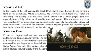 Death and Life
In the middle of the 14th century, the Black Death swept across Europe, killing perhaps a
third of the population. While devastating, the survivors found themselves better off
financially and socially, with the same wealth spread among fewer people. This was
especially true in Italy, where social mobility was much greater. This new wealth was often
was spent lavishly on arts, culture, and artisanal goods, much like the rulers above them had
done before them. In addition, the merchant classes of regional powers like Italy saw a great
increase in their wealth from their role in trade.
War and Peace
Periods of both peace and war have been credited with allowing the Renaissance to spread
and become a European phenomenon. The end of the Hundred Years War between England
and France in 1453 allowed Renaissance ideas to penetrate these nations as resources once
consumed by war instead were funneled into the arts and sciences. By contrast, the Great
Italian Wars of the early 16th century allowed Renaissance ideas to spread to France as its
armies invaded Italy repeatedly over a 50-year period.
 