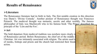 Results of Renaissance
Literature
The Renaissance literature had its birth in Italy. The first notable creation in this direction
was Dante’s ‘Divine Comedy’. Another pioneer of Renaissance thought was Francesco
Petrarch. The medieval thought was monastic, ascetic and other worldly. The famous
philosopher of Italy was Machiavelli who in his famous book ‘The Prince’ described the
principle of the ‘Lion and the Fox’.
Art
The bold departure from medieval tradition was nowhere more clearly revealed than in Art
of Renaissance period. Before Renaissance, the chief art of the middle age was essentially
Christian. Art was intimately associated with religion. The artists used to draw the pictures
of monks, bishops and priests and the church had restricted their freedom of thought and
action.
 