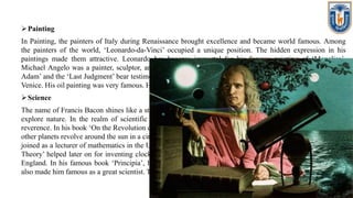 Painting
In Painting, the painters of Italy during Renaissance brought excellence and became world famous. Among
the painters of the world, ‘Leonardo-da-Vinci’ occupied a unique position. The hidden expression in his
paintings made them attractive. Leonardo has become immortal for his famous painting of ‘Monalisa’.
Michael Angelo was a painter, sculptor, architect, poet and engineer in one. His paintings like ‘Creation of
Adam’ and the ‘Last Judgment’ bear testimony of his superb skill. Titian was the official painter of the city of
Venice. His oil painting was very famous. His painting ‘Christ Carrying the Cross’ appeared real and lively.
Science
The name of Francis Bacon shines like a star in the realm of science. He was a great scientist who advised to
explore nature. In the realm of scientific discoveries, the name of Copernicus of Poland is chanted with
reverence. In his book ‘On the Revolution of the Celestial Bodies’, he opined that Sun is static. The Earth and
other planets revolve around the sun in a circle. Another great scientist of this age was Galileo of Italy. He had
joined as a lecturer of mathematics in the University of Pisa and there he became a professor. His “Pendulum
Theory’ helped later on for inventing clock. A great Scientist of repute of that age was Sir Issac Newton of
England. In his famous book ‘Principia’, he stated about the ‘Law of Gravitation’. His ‘Theory of Motion’
also made him famous as a great scientist. The ‘Causes of tide’ were also discovered by him.
 