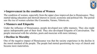 Improvement in the condition of Women
The condition of women, especially from the upper class improved due to Renaissance. They
started taking education and showed interest in social, economic and political life. The period
saw the rise of women scholars like Cassandra, Varano, Vittoria etc.
Manners and Etiquette
Under the influence of Renaissance, people developed new table manners. They also made
spices indispensable part of their food. They also developed Etiquette of Conversation. The
people interacted with the scholars, poets and musician with more intimacy.
Decline in Morality
One of the negative impact of Renaissance was that the society experience in the decline in
the moral standard of the people. The people had started questioning the ways of church and
became more materialists.
 