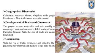 Geographical Discoveries
Columbus, Vasco-da- Gama, Magellan made geographical discoveries under the spirit of
Renaissance. New trade routes were discovered.
Development of Trade and Commerce
The people became materialist and this wordily under the influence of Renaissance. It
encouraged trade and commerce. It led to rise of mercantilism in Europe. Rise of Industry and
Capitalist System: With the rise of trade and commerce, the industry and capitalism also
flourished.
Colonialism
With the rise of trade, commerce and industry, the Europeans countries needed areas for
procuring raw material and markets to sell their finished goods. It led to rise of colonialism.
 