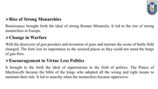Rise of Strong Monarchies
Renaissance brought forth the ideal of strong Roman Monarchs. It led to the rise of strong
monarchies in Europe.
Change in Warfare
With the discovery of gun powders and invention of guns and mortars the scene of battle field
changed. The forts lost its importance as the secured places as they could not stand the barge
of gun fires.
Encouragement to Virtue Less Politics
It brought to the forth the ideal of opportunism in the field of politics. The Prince of
Machiavelli became the bible of the kings who adopted all the wrong and right means to
maintain their rule. It led to anarchy when the monarchies became oppressive.
 