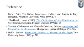 Reference
• Burke, Peter. The Italian Renaissance: Culture and Society in Italy
Princeton, Princeton University Press, 1999, p. 6.
• Burkhardt, Jacob (1990) The Civilization of the Renaissance in
Italy.(Hammondsworth, Penguin Classics, 1990) p. 78
• Celenza, Christopher and Kenneth Gouvens, Editors. Humanism and
Creativity in the Renaissance (Longmans, Leiden 2006),pp. 295–326
• Duffy, Eamon. Saints and Sinners: A History of the Popes.Yale
University Press, 1997), p. 211
 