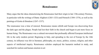 Renaissance
Many argue that the ideas characterizing the Renaissance had their origin in late 13th-century Florence,
in particular with the writings of Dante Alighieri (1265–1321) and Petrarch (1304–1374), as well as the
paintings of Giotto di Bondone (1267–1337).
The renaissance was a time of renewal. Renaissance means rebirth and Europe was discovering from
the dark ages and the plague. People had lost their faith in the church and began to put more focus on
human being. The Renaissance was a cultural movement that profoundly affected European intellectual
life in the early modern period. Beginning in Italy, and spreading to the rest of Europe by the 16th
century, its influence was felt in literature, philosophy, art, music, politics, science, religion, and other
aspects of intellectual inquiry. Renaissance scholars employed the humanist method in study, and
searched for realism and human emotion in art
 