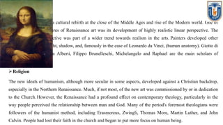 Art
Renaissance art marks a cultural rebirth at the close of the Middle Ages and rise of the Modern world. One of
the distinguishing features of Renaissance art was its development of highly realistic linear perspective. The
development of perspective was part of a wider trend towards realism in the arts. Painters developed other
techniques, studying light, shadow, and, famously in the case of Leonardo da Vinci, (human anatomy). Giotto di
Bondone, Leon Battista Alberti, Filippo Brunelleschi, Michelangelo and Raphael are the main scholars of
renaissance.
Religion
The new ideals of humanism, although more secular in some aspects, developed against a Christian backdrop,
especially in the Northern Renaissance. Much, if not most, of the new art was commissioned by or in dedication
to the Church. However, the Renaissance had a profound effect on contemporary theology, particularly in the
way people perceived the relationship between man and God. Many of the period's foremost theologians were
followers of the humanist method, including Erasmoreus, Zwingli, Thomas More, Martin Luther, and John
Calvin. People had lost their faith in the church and began to put more focus on human being.
 
