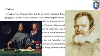 Science
The rediscovery of ancient texts and the invention of printing democratized learning and allowed a faster
propagation of more widely distributed ideas. In the first period of the Italian Renaissance. Nicholas Cusanus
anticipated the heliocentric worldview. Suitable environment had developed to question scientific doctrine.
The discovery in 1492 of the New World by Christopher Columbus challenged the classical worldview. The
works of Ptolemy (in geography) and Galen (in medicine) were found to not always match everyday
observations. As the Protestant Reformation and Counter-Reformation clashed, the Northern Renaissance
showed a decisive shift in focus from Aristotelian natural philosophy to chemistry and the biological sciences
(botany, anatomy, and medicine). Some view this as a "scientific revolution", heralding the beginning of the
modern age, others as an acceleration of a continuous process stretching from the ancient world to the present
day. Significant scientific advances were made during this time by Galileo Galilei, Tycho Brahe and Johannes
Kepler.
 