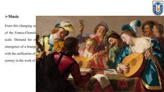 Music
From this changing society emerged a common, unifying musical language, in particular the polyphonic style
of the Franco-Flemish school. The development of printing made distribution of music possible on a wide
scale. Demand for music as entertainment and as an activity for educated amateurs increased with the
emergence of a bourgeois class. Dissemination of chansons, motets, and masses throughout Europe coincided
with the unification of polyphonic practice into the fluid style that culminated in the second half of the sixteenth
century in the work of composers such as Palestrina, Lassus, Victoria and William Byrd.
 