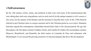 Self-awareness
By the 15th century, writers, artists, and architects in Italy were well aware of the transformations that
were taking place and were using phrases such as modi antichi (in the antique manner) or alle romana et
alla antica (in the manner of the Romans and the ancients) to describe their work. In the 1330s Petrarch
referred to pre-Christian times as antiqua (ancient) and to the Christian period as nova (new). Humanist
historians argued that contemporary scholarship restored direct links to the classical period. the age into
three phases: the first phase contains Cimabue, Giotto, and Arnolfo di Cambio; the second phase contains
Masaccio, Brunelleschi, and Donatello; the third centers on Leonardo da Vinci and culminates with
Michelangelo. It was not just the growing awareness of classical antiquity that drove this development.
 