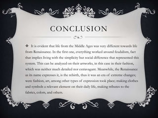 CONCLUSION
 It is evident that life from the Middle Ages was very different towards life
from Renaissance. In the first one, everything worked around feudalism, fact
that implies living with the simplicity but social difference that represented this
system. This can be analyzed on their artworks, in this case in their fashion,
which was neither much detailed nor extravagant. Meanwhile, the Renaissance
as its name expresses it, is the rebirth, thus it was an era of extreme changes;
were fashion, art, among other types of expression took place; making clothes
and symbols a relevant element on their daily life, making tributes to the
fabrics, colors, and others.
 