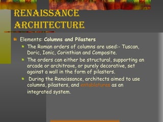 Renaissance Architecture Elements:  Columns and Pilasters The Roman orders of columns are used:- Tuscan, Doric, Ionic, Corinthian and Composite.  The orders can either be structural, supporting an arcade or architrave, or purely decorative, set against a wall in the form of pilasters. During the Renaissance, architects aimed to use columns, pilasters, and  entablatures  as an integrated system.  