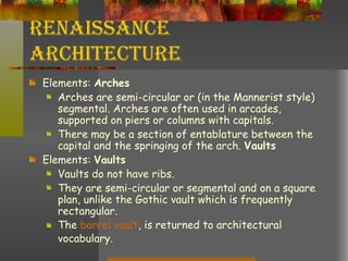 Renaissance Architecture Elements:  Arches Arches are semi-circular or (in the Mannerist style) segmental. Arches are often used in arcades, supported on piers or columns with capitals.  There may be a section of entablature between the capital and the springing of the arch.  Vaults Elements:  Vaults Vaults do not have ribs.  They are semi-circular or segmental and on a square plan, unlike the Gothic vault which is frequently rectangular.  The  barrel vault , is returned to architectural vocabulary. 